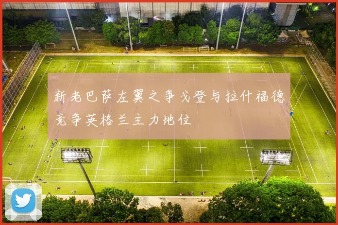 新老巴萨左翼之争戈登与拉什福德竞争英格兰主力地位