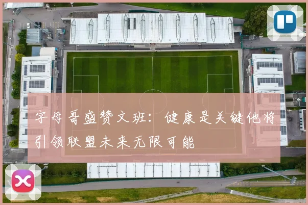字母哥盛赞文班：健康是关键他将引领联盟未来无限可能
