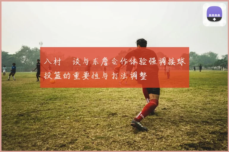 八村塁谈与东詹合作体验强调接球投篮的重要性与打法调整