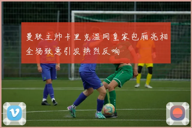 曼联主帅卡里克温网皇家包厢亮相全场致意引发热烈反响