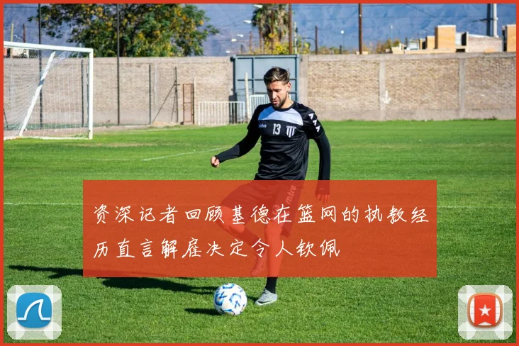 资深记者回顾基德在篮网的执教经历直言解雇决定令人钦佩
