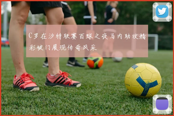 C罗在沙特联赛百球之夜马内助攻精彩破门展现传奇风采