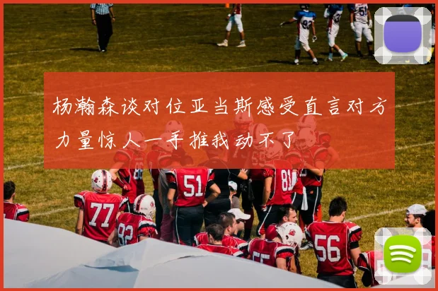 杨瀚森谈对位亚当斯感受直言对方力量惊人一手推我动不了