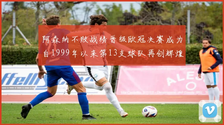 阿森纳不败战绩晋级欧冠决赛成为自1999年以来第13支球队再创辉煌
