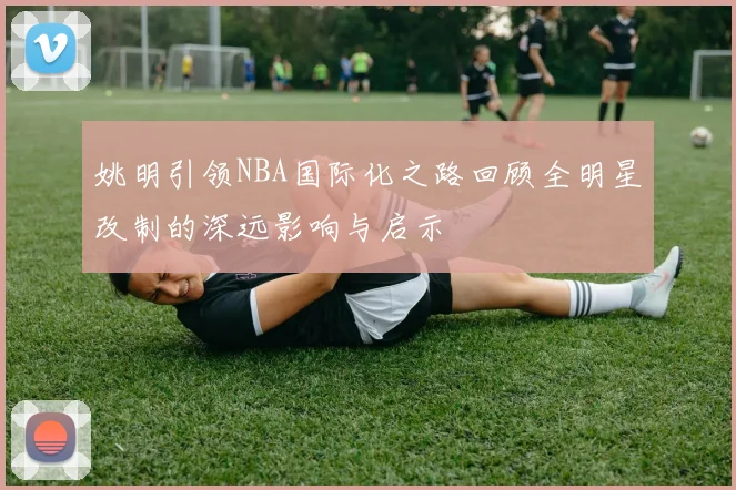 姚明引领NBA国际化之路回顾全明星改制的深远影响与启示