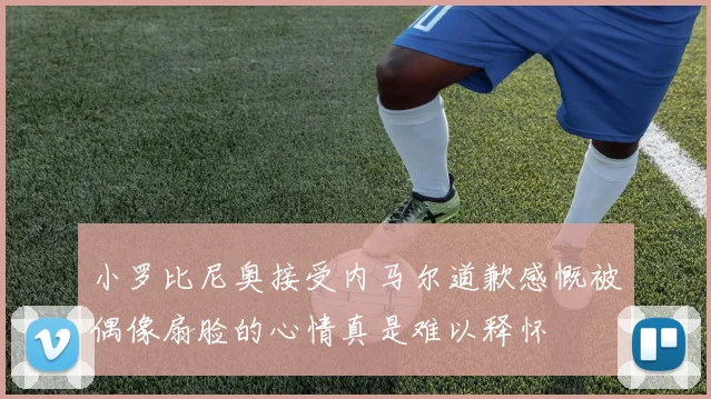 小罗比尼奥接受内马尔道歉感慨被偶像扇脸的心情真是难以释怀