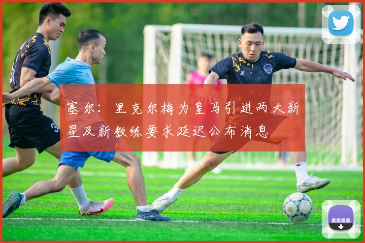 塞尔：里克尔梅为皇马引进两大新星及新教练要求延迟公布消息