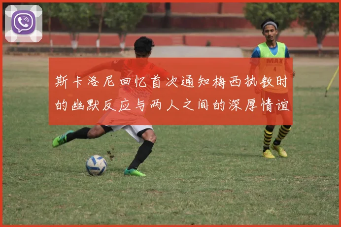 斯卡洛尼回忆首次通知梅西执教时的幽默反应与两人之间的深厚情谊