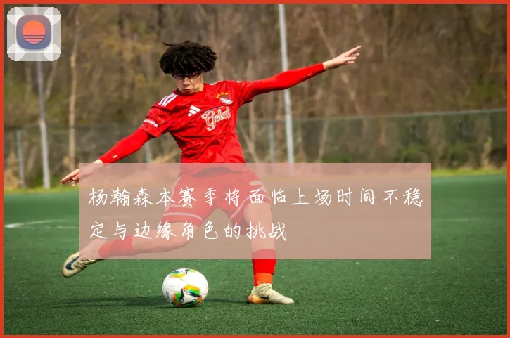 杨瀚森本赛季将面临上场时间不稳定与边缘角色的挑战