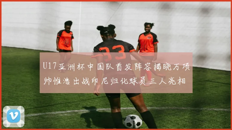 U17亚洲杯中国队首发阵容揭晓万项帅惟浩出战印尼归化球员三人亮相