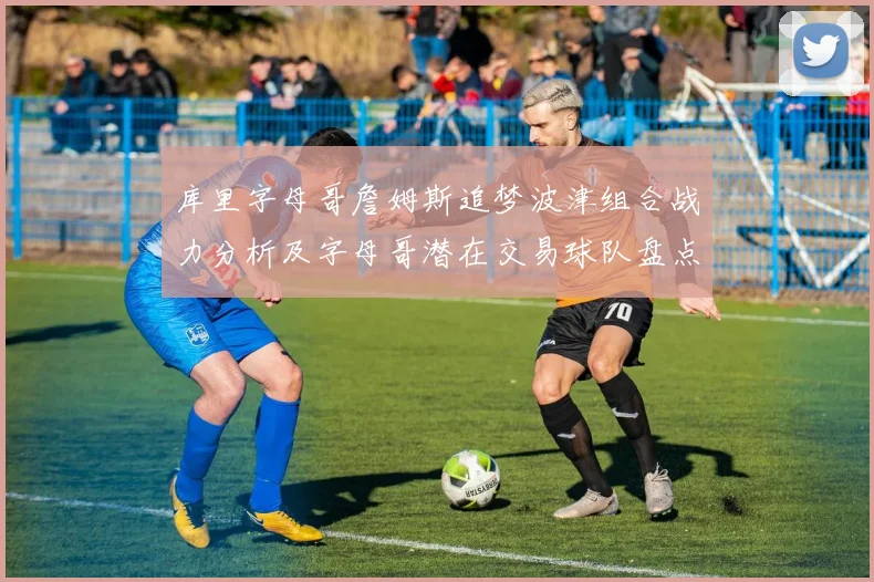 库里字母哥詹姆斯追梦波津组合战力分析及字母哥潜在交易球队盘点
