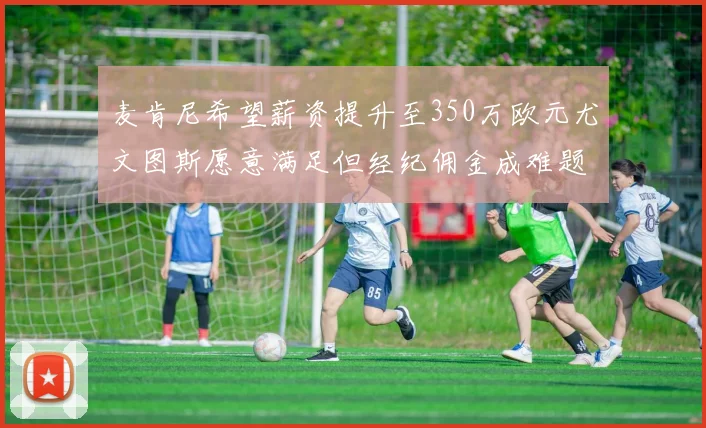 麦肯尼希望薪资提升至350万欧元尤文图斯愿意满足但经纪佣金成难题