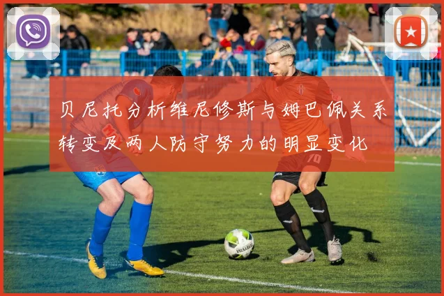 贝尼托分析维尼修斯与姆巴佩关系转变及两人防守努力的明显变化