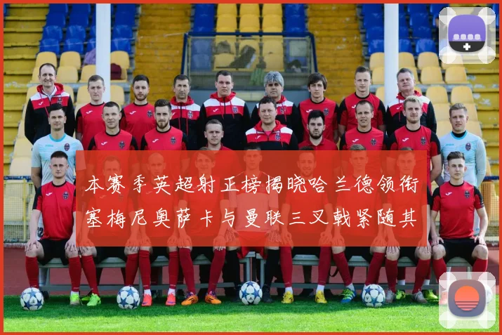 本赛季英超射正榜揭晓哈兰德领衔塞梅尼奥萨卡与曼联三叉戟紧随其后