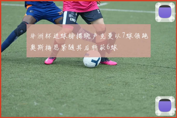 非洲杯进球榜揭晓卢克曼以7球领跑奥斯梅恩紧随其后斩获6球
